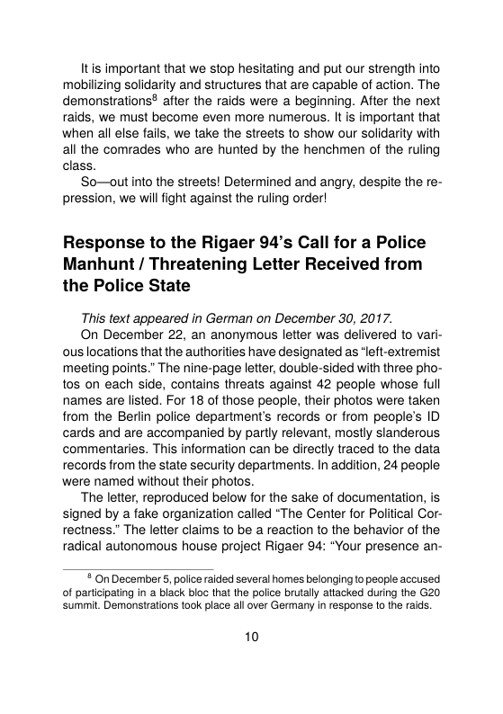 Itis important that we stop hesitating and put our strength into mobilizing solidarity and structures that are capable of action. The demonstrations? after the raids were a beginning. After the next raids, we must become even more numerous. It is important that when all else fails, we take the streets o show our solidarity with all the comrades who are hunted by the henchmen of the ruling class.  So—out into the streets! Determined and angry, despite the re- pression, we willfight against the ruling order!  Response to the Rigaer 94’s Call for a Police Manhunt / Threatening Letter Received from the Police State  This text appeared in German on December 30, 2017.  On December 22, an anonymous letter was delivered to vari- ous locations that the authorities have designated as “left-extremist meeting points.” The nine-page letter, double-sided with three pho- tos on each side, contains threats against 42 people whose full names are listed. For 18 of those people, their photos were taken from the Berlin police department’s records o from people’s ID cards and are accompanied by partly relevant, mostly slanderous commentaries. This information can be directly traced to the data records from the state security departments. In addition, 24 people were named without their photos.  The letter, reproduced below for the sake of documentation, is signed by a fake organization called “The Center for Political Cor- rectness.” The leter claims to be a reaction to the behavior of the radical autonomous house project Rigaer 94: “Your presence an-   On December 5, police raided several homes belonging to people accused of participating in a black bloc that the police brutaly atiacked during the G20 ‘summit. Demonsations took place all over Germany in response (0 the raids.  10 